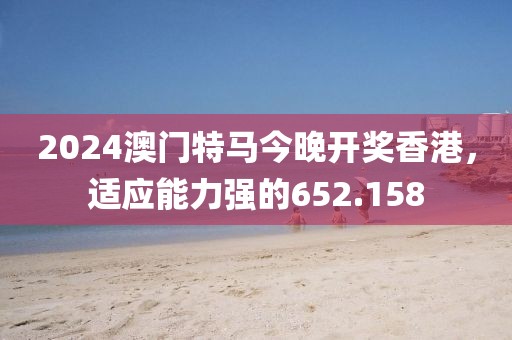 2024澳门特马今晚开奖香港，适应能力强的652.158