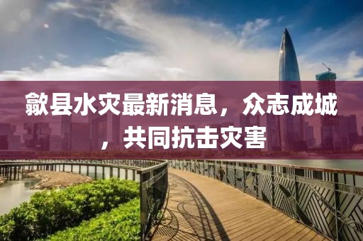 歙县水灾最新消息，众志成城，共同抗击灾害