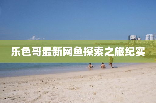 乐色哥最新网鱼探索之旅纪实