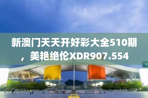 新澳门天天开好彩大全510期，美艳绝伦XDR907.554