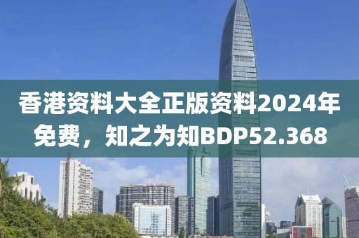 香港资料大全正版资料2024年免费，知之为知BDP52.368