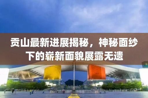贡山最新进展揭秘，神秘面纱下的崭新面貌展露无遗