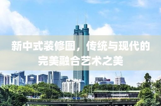 新中式装修图，传统与现代的完美融合艺术之美