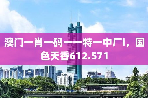 澳门一肖一码一一特一中厂i，国色天香612.571