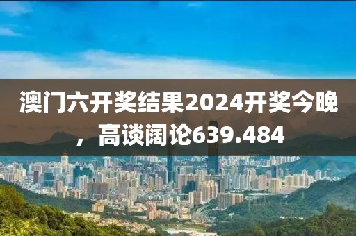 澳门六开奖结果2024开奖今晚，高谈阔论639.484