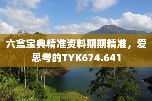 六盒宝典精准资料期期精准，爱思考的TYK674.641