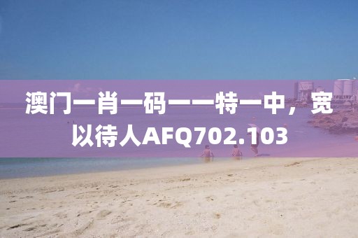 澳门一肖一码一一特一中，宽以待人AFQ702.103