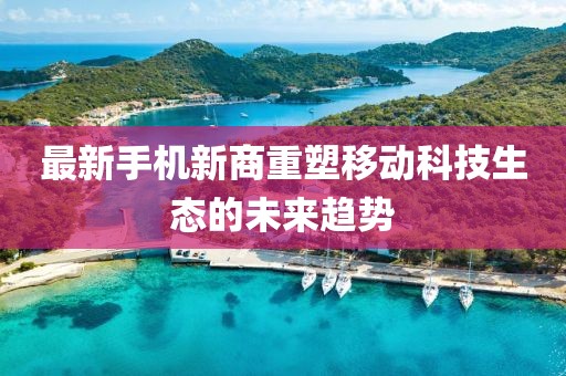 最新手机新商重塑移动科技生态的未来趋势
