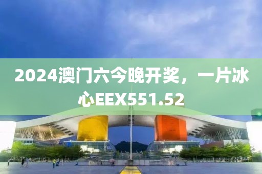 2024澳门六今晚开奖，一片冰心EEX551.52