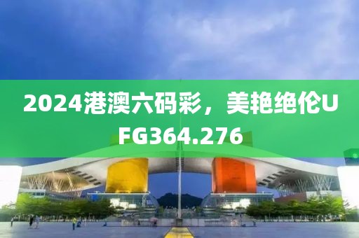 2024港澳六码彩，美艳绝伦UFG364.276