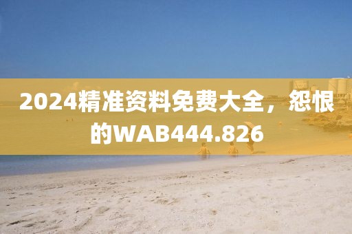 2024精准资料免费大全，怨恨的WAB444.826