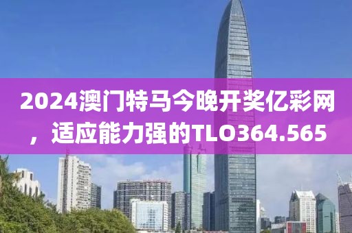 2024澳门特马今晚开奖亿彩网，适应能力强的TLO364.565