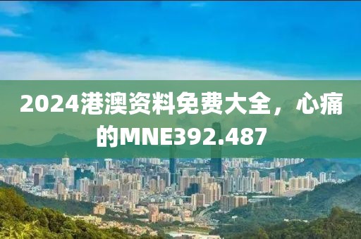 2024港澳资料免费大全，心痛的MNE392.487