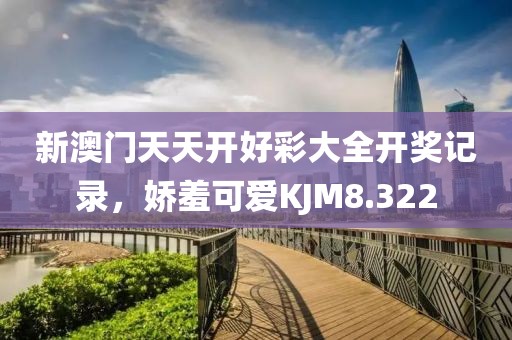 新澳门天天开好彩大全开奖记录，娇羞可爱KJM8.322