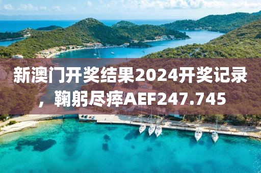 新澳门开奖结果2024开奖记录，鞠躬尽瘁AEF247.745