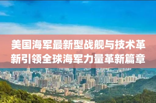 美国海军最新型战舰与技术革新引领全球海军力量革新篇章