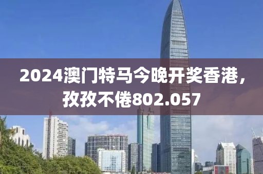 2024澳门特马今晚开奖香港，孜孜不倦802.057