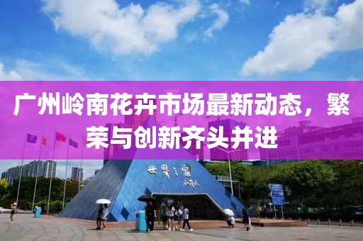 广州岭南花卉市场最新动态，繁荣与创新齐头并进