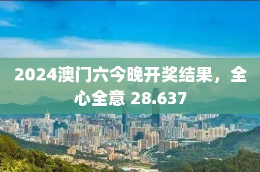 2024澳门六今晚开奖结果，全心全意 28.637