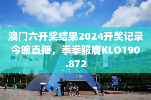 澳门六开奖结果2024开奖记录今晚直播，拳拳服膺KLO190.872