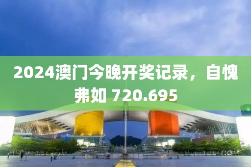 2024澳门今晚开奖记录，自愧弗如 720.695