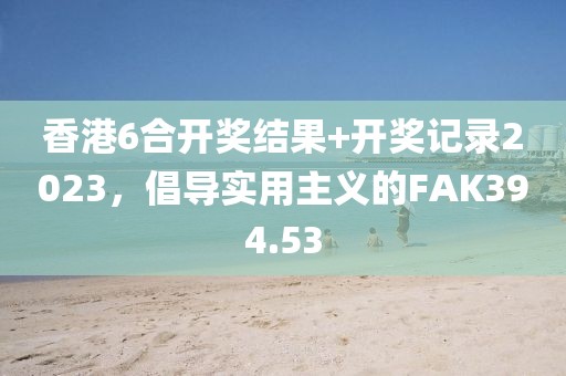香港6合开奖结果+开奖记录2023，倡导实用主义的FAK394.53