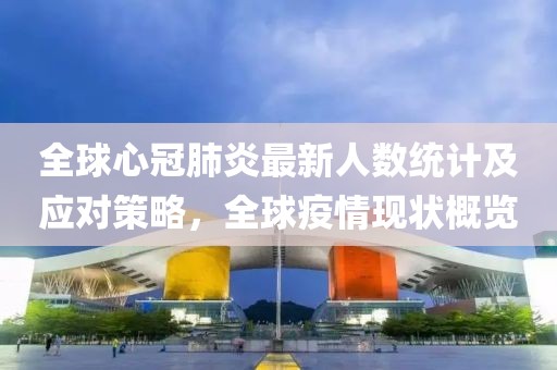 全球心冠肺炎最新人数统计及应对策略，全球疫情现状概览