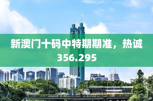 新澳门十码中特期期准，热诚356.295