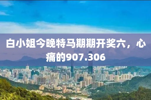 白小姐今晚特马期期开奖六，心痛的907.306