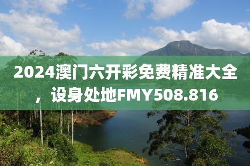 2024澳门六开彩免费精准大全，设身处地FMY508.816