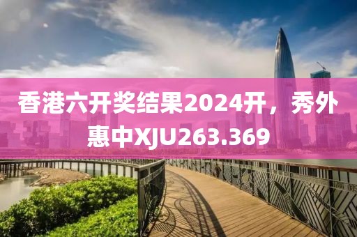 香港六开奖结果2024开，秀外惠中XJU263.369