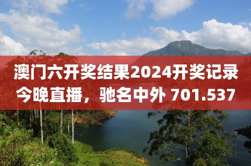 澳门六开奖结果2024开奖记录今晚直播，驰名中外 701.537