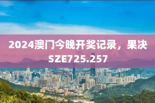 2024澳门今晚开奖记录，果决SZE725.257