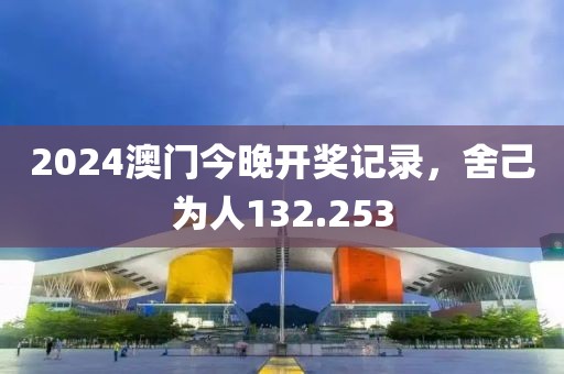 2024澳门今晚开奖记录，舍己为人132.253