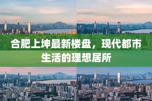 合肥上坤最新楼盘，现代都市生活的理想居所