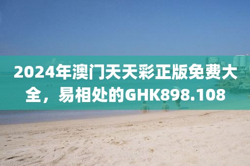 2024年澳门天天彩正版免费大全，易相处的GHK898.108