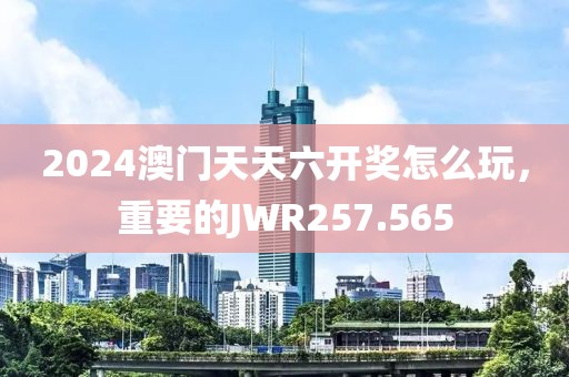 2024澳门天天六开奖怎么玩，重要的JWR257.565