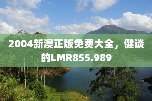 2004新澳正版免费大全，健谈的LMR855.989