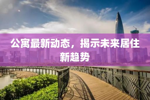 公寓最新动态，揭示未来居住新趋势