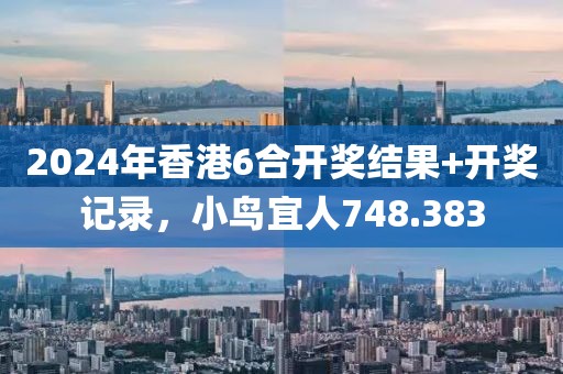 2024年香港6合开奖结果+开奖记录，小鸟宜人748.383