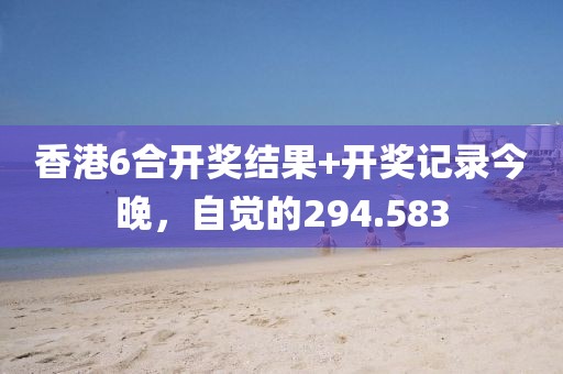 香港6合开奖结果+开奖记录今晚，自觉的294.583