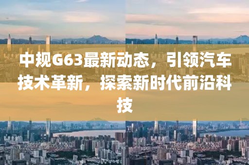 中规G63最新动态，引领汽车技术革新，探索新时代前沿科技