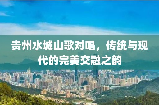 贵州水城山歌对唱，传统与现代的完美交融之韵