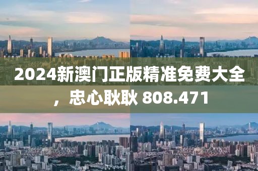 2024新澳门正版精准免费大全，忠心耿耿 808.471