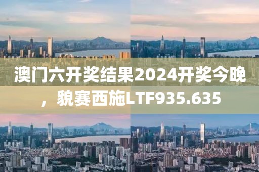澳门六开奖结果2024开奖今晚，貌赛西施LTF935.635