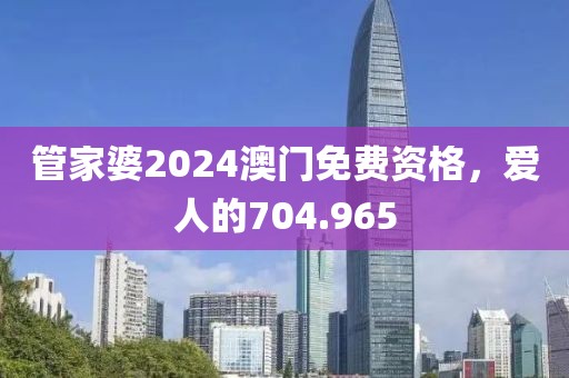 管家婆2024澳门免费资格，爱人的704.965