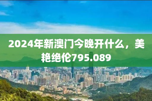 2024年新澳门今晚开什么，美艳绝伦795.089