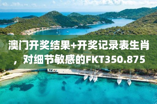 澳门开奖结果+开奖记录表生肖，对细节敏感的FKT350.875