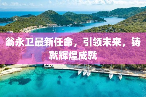翁永卫最新任命，引领未来，铸就辉煌成就
