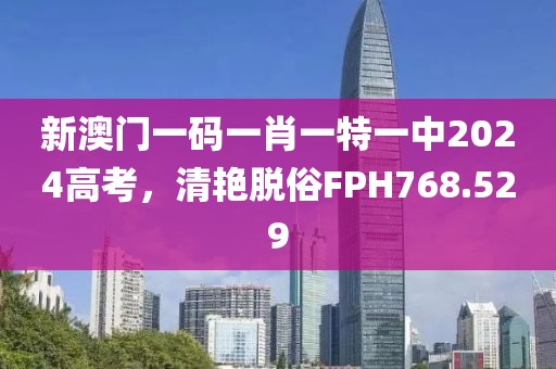 新澳门一码一肖一特一中2024高考，清艳脱俗FPH768.529